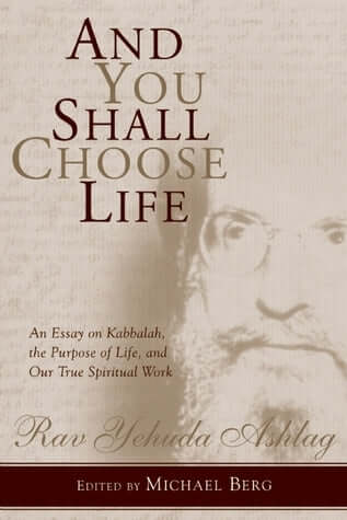 And You Shall Choose Life: An Essay on Kabbalah, the Purpose of Life, and Our True Spiritual Work Rav Yehuda Ashlag Preceding the time these essays were written in 1933-34, Kabbalah was considered taboo. But Rav Ashlag, the founder of The Kabbalah Centre,