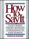 How to Say It Rosalie Maggio This versatile and easy-to-use guide helps you compose well-written, effective letters in minutes for virtually every business and personal situation.Conveniently organized into 40 topics and completely reproducible, this one-