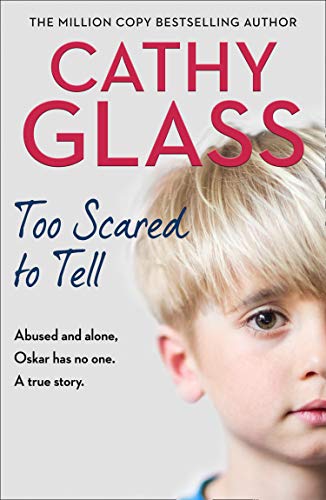 Too Scared to Tell Cathy Glass The true story of a 6-year-old boy with a dreadful secret.Oskar's school teacher raises the alarm. Oskar's mother is abroad and he has been left in the care of 'friends', but has been arriving in school hungry, unkempt, and