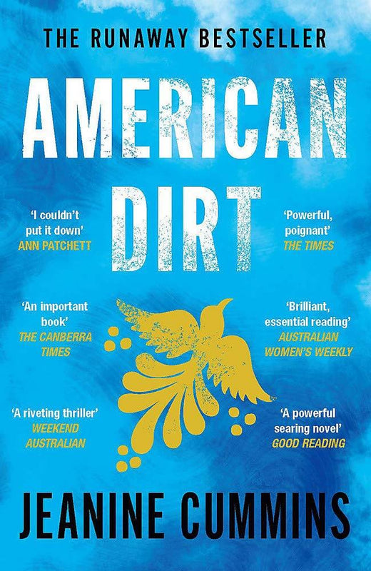 American Dirt Jeanine Cummings 'Breathtaking... I haven't been so entirely consumed by a book for years' Telegraph'I couldn't put it down. I'll never stop thinking about it' Ann PatchettAn extraordinary story of the lengths a mother will go to to save her