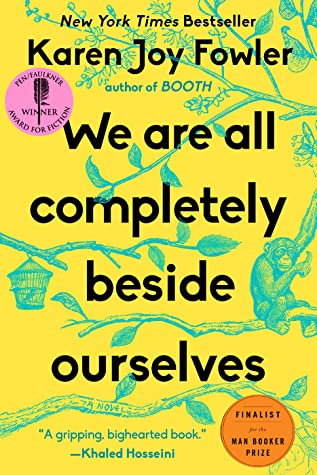 We Are All Completely Beside Ourselves Karen Joy FowlerMeet the Cooke family: Mother and Dad, brother Lowell, sister Fern, and Rosemary, who begins her story in the middle. She has her reasons. “I was raised with a chimpanzee,” she explains. “I tell you F