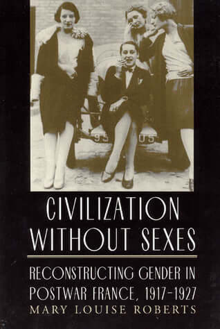 Civilization without Sexes: Reconstructing Gender in Postwar France, 1917-1927 Mary Louise RobertsIn the raucous decade following World War I, newly blurred boundaries between male and female created fears among the French that theirs was becoming a civil
