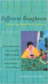 Different Daughters: A Book by Mothers of Lesbians Louise RafkinTwenty-nine mothers of lesbians come together to trace their journeys towards acceptance of their daughters. Facing their fears and confusion, prejudice and misunderstandings, they speak hone