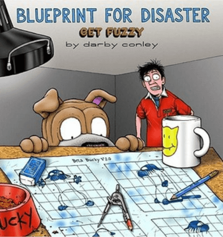 Blueprint for Disaster: Get Fuzzy You have to wonder what kind of pets cartoonist Darby Conley had as a child. If they were anything like Bucky Katt and Satchel Pooch. . . well, life in the Conley house must have been interesting to say the least. The wac