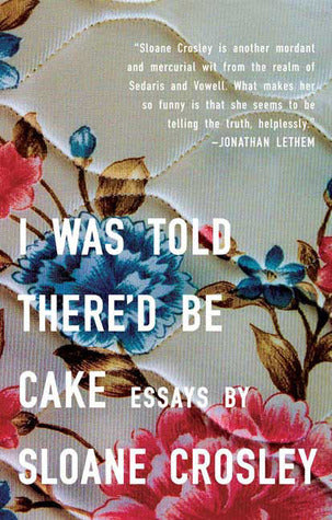 I Was Told There'd Be Cake Sloane CrosleyFrom the author of the novel, The Clasp, hailed by Michael Chabon, Heidi Julavits, and J. Courtney Sullivan. Wry, hilarious, and profoundly genuine, this debut collection of literary essays from Sloane Crosley is a
